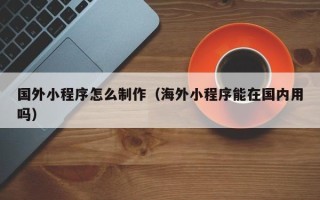 辽宁国外小程序怎么制作（海外小程序能在国内用吗）