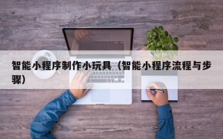 辽宁智能小程序制作小玩具（智能小程序流程与步骤）