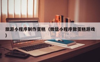 辽宁旅游小程序制作蛋糕（微信小程序做蛋糕游戏）